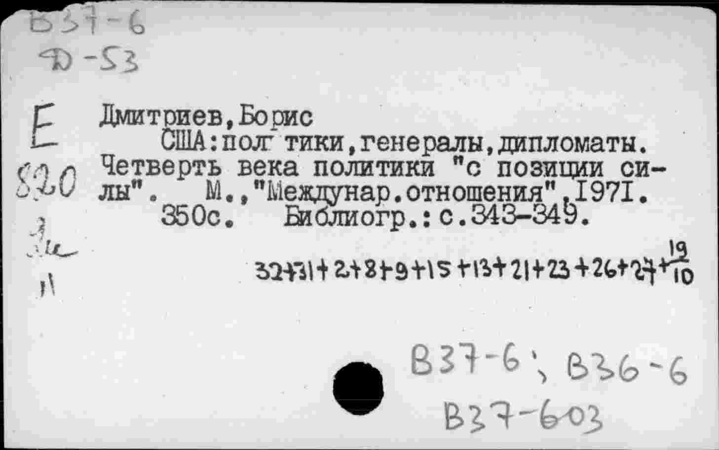 ﻿Дмитриев, Боше
США:пол7 тики,генералы,дипломаты. Четверть века политики "с позиции силы” .	М.,"Междунар.отношения”,1971.
350с.	Библиогр.: с.343-349.
взэ-б\